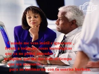 Cuando me veas inútil e ignorante ,
 frente a todas las cosas tecnológicas
 que ya no podré entender ,
te suplico que me des todo el tiempo
   que sea necesario ,
    para no lastimarme con tu sonrisa burlona.
 