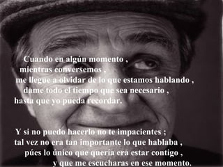 Cuando en algún momento ,
 mientras conversemos ,
me llegue a olvidar de lo que estamos hablando ,
  dame todo el tiempo que sea necesario ,
hasta que yo pueda recordar.


Y si no puedo hacerlo no te impacientes ;
tal vez no era tan importante lo que hablaba ,
   púes lo único que quería era estar contigo ,
           y que me escucharas en ese momento.
 