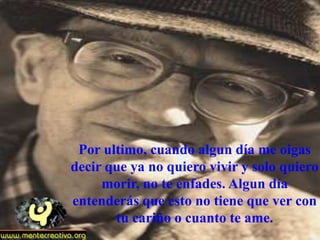 Por ultimo, cuando algun día me oigas
decir que ya no quiero vivir y solo quiero
     morir, no te enfades. Algun día
entenderás que esto no tiene que ver con
       tu cariño o cuanto te ame.
 