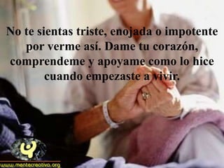 No te sientas triste, enojada o impotente
   por verme así. Dame tu corazón,
comprendeme y apoyame como lo hice
        cuando empezaste a vivir.
 