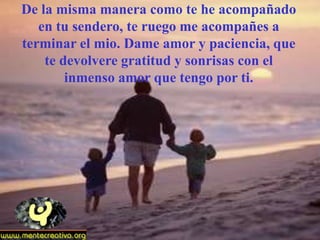 De la misma manera como te he acompañado
   en tu sendero, te ruego me acompañes a
terminar el mio. Dame amor y paciencia, que
    te devolvere gratitud y sonrisas con el
        inmenso amor que tengo por ti.
 