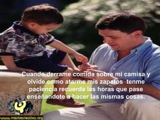 Cuando derrame comida sobre mi camisa y
 olvide como atarme mis zapatos tenme
  paciencia recuerda las horas que pase
 enseñandote a hacer las mismas cosas.
 