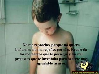 No me reproches porque no quiera
bañarme; no me regañes por ello. Recuerda
   los momentos que te perseguí y los mil
pretextos que te inventaba para hacerte más
             agradable tu aseo.
 