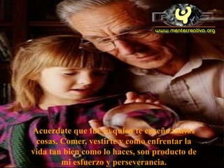 Acuerdate que fui yo quien te enseño tantas
 cosas. Comer, vestirte y como enfrentar la
vida tan bien como lo haces, son producto de
        mi esfuerzo y perseverancia.
 