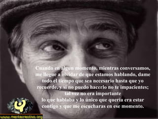 Cuando en algun momento, mientras conversamos,
me llegue a olvidar de que estamos hablando, dame
  todo el tiempo que sea necesario hasta que yo
recuerde, y si no puedo hacerlo no te impacientes;
             tal vez no era importante
  lo que hablaba y lo único que quería era estar
  contigo y que me escucharas en ese momento.
 