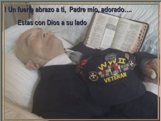 GRACIAS por ver y compartir este mensaje con
otras personas.
Pps editado en junio de 2011 por Héctor Robles Carrasco
para compartirlo gratis en Internet.
Todo el crédito y derechos derivados son para su autora Betty Coppola
Contáctenos a: vitanoble@yahoo.com
Le agradecemos compartir este mensaje en la red
Más powerpoints motivadores en:
PROMOVIENDO VALORES, CONCIENCIA. FE, SOLIDARIDAD
POR UNA SOCIEDAD MAS HUMANA, MAS JUSTA… Y UN MUNDO MEJOR
2008-2011
! Un fuerte abrazo a ti, Padre mío, adorado….! Un fuerte abrazo a ti, Padre mío, adorado….
Estas con Dios a su ladoEstas con Dios a su lado
 