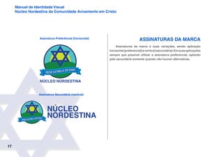 17
Manual de Identidade Visual
Núcleo Nordestina da Comunidade Avivamento em Cristo
Assinaturas da Marca
Assinaturas da marca e suas variações, sendo aplicação
horizontal(preferencial)evertical(secundária).Emsuasaplicações
sempre que possível utilizar a assinatura preferencial, optando
pela secundária somente quando não houver alternativas.
Assinatura Preferêncial (horizontal)
Assinatura Secundária (vertical)
 