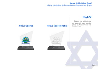 24
Manual de Identidade Visual
Núcleo Nordestina da Comunidade Avivamento em Cristo
Relevo
Relevo Colorido
Espécie de saliência de
uma superfície plana ou não,
que sai do plano de fundo e se
torna irregular.
Relevo Monocromático
 