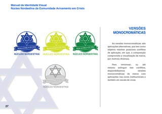 27
Manual de Identidade Visual
Núcleo Nordestina da Comunidade Avivamento em Cristo
Versões
Monocromáticas
As versões monocromáticas, são
aplicações alternativas, que tem como
objetivo resolver possíveis conflitos
de aplicação, em que, a composição
comprometa a visualização da marca,
por motivos diversos.
Para minimizar, ou até
mesmo extinguir tais conflitos,
disponibilizamos versões
monocromáticas da marca com
aplicações nas cores institucionais e
também em escala de cinza.
 