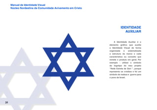 31
Manual de Identidade Visual
Núcleo Nordestina da Comunidade Avivamento em Cristo
Identidade
auxiliar
A Identidade Auxiliar é o
elemento gráfico que auxilia
a Identidade Visual de forma
organizada e sistematizada
a estrutura da marca e cada
característica ou conceito que
remete o produto em geral. Por
exemplo : utilizei o simbolo
do logotipo do meu projeto
“Rede Estrela de Davi ”, porque
representa os cristãos e foi um
simbolo de realeza e guerra para
o povo de Israel.
 