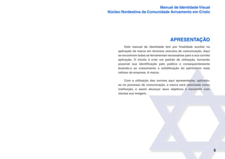 5
Manual de Identidade Visual
Núcleo Nordestina da Comunidade Avivamento em Cristo
APRESENTAÇÃO
Este manual de identidade tem por finalidade auxiliar na
aplicação da marca em diversos veículos de comunicação. Aqui
se encontram todas as ferramentas necessárias para a sua correta
aplicação. O intuito é criar um padrão de utilização, tornando
possível sua identificação pelo público e consequentemente
levando-a ao crescimento e solidificação do patrimônio mais
valioso da empresa: A marca.
Com a utilização das normas aqui apresentadas, aplicado-
as no processo de comunicação, a marca será valorizada como
instituição, e assim alcançar seus objetivos e transmitir com
clareza sua imagem.
 