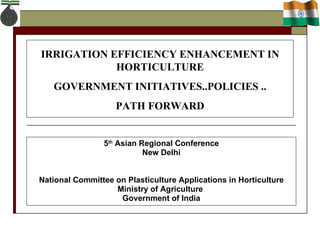 5 th  Asian Regional Conference New Delhi National Committee on Plasticulture Applications in Horticulture Ministry of Agriculture  Government of India IRRIGATION EFFICIENCY ENHANCEMENT IN HORTICULTURE GOVERNMENT INITIATIVES..POLICIES .. PATH FORWARD 