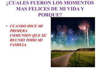 ¿CUALES FUERON LOS MOMENTOS
   MAS FELICES DE MI VIDA Y
          PORQUE?

• CUANDO HICE MI
  PRIMERA
  COMUNION QUE SE
  REUNIO TODO MI
  FAMILIA.
 
