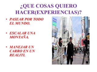 ¿QUE COSAS QUIERO
    HACER(EXPERIENCIAS)?
• PASEAR POR TODO
  EL MUNDO.

• ESCALAR UNA
  MONTAÑA.

• MANEJAR UN
  CARRO EN UN
  REALITI.
 
