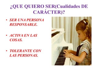 ¿QUE QUIERO SER(Cualidades DE
         CARÁCTER)?
• SER UNA PERSONA
  RESPONSABLE.

• ACTIVA EN LAS
  COSAS.

• TOLERANTE CON
  LAS PERSONAS.
 