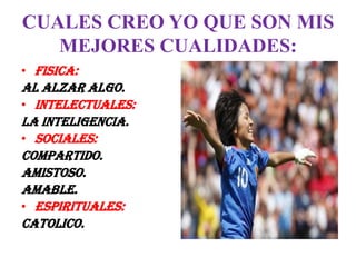 CUALES CREO YO QUE SON MIS
   MEJORES CUALIDADES:
• FISICA:
AL ALZAR ALGO.
• INTELECTUALES:
LA INTELIGENCIA.
• SOCIALES:
COMPARTIDO.
AMISTOSO.
AMABLE.
• ESPIRITUALES:
CATOLICO.
 