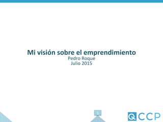 Mi	
  visión	
  sobre	
  el	
  emprendimiento	
  
Pedro	
  Roque	
  
Julio	
  2015	
  
1	
  
 