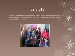 La visita 
Hicimos una visita el jueves 20 de noviembre a la Harinera, fuimos 5º y 6º. Allí pasamos primero 6º, lo 
vimos y estaba muy chulo, eren cuadros del GRECO en 3D. Después pasó 5º y también les gusto y 
mientras nos hicieron unas fotos. 
