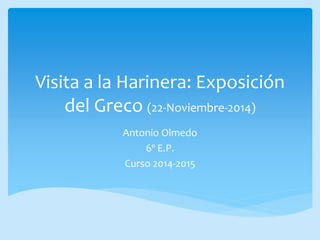 Visita a la Harinera: Exposición 
del Greco (22-Noviembre-2014) 
Antonio Olmedo 
6º E.P. 
Curso 2014-2015 
 