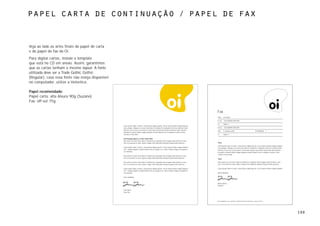 papel carta de continuação / papel de fax



Veja ao lado as artes finais do papel de carta
e do papel de fax da Oi.
Para digitar cartas, instale o template
que está no CD em anexo. Assim, garantimos
que as cartas tenham o mesmo layout. A fonte
utilizada deve ser a Trade Gothic Gothic
(Regular), caso essa fonte não esteja disponível
no computador, utilize a Helvetica.

Papel recomendado:
Papel carta: alta Alvura 90g (Suzano)
Fax: off-set 75g

                                                                                                                                                       Fax
                                                                                                                                                       PARA     A N Other

                                                                                                                                                       Nº FAX   +00 (0)0000 000 000

                                                                                                                                                       DE       Name 1
                                                   Lorem ipsum dolor sit amet, consectetuer adipiscing elit, sed ut laoreet dolore magna aliquam
                                                   erat volutpat. Uliquip ex ea eum iriure dolor in hendrerit in vulputate velit esse molestie nulla   Nº FAX   +00 (0)0000 000 000
                                                   facilisis at vero eros et accumsan et iusto odio nostrud exercitation nonummy nibh euismod
                                                                                                                                                       DATA     5 January 2002                                      Nº PÁGINAS      1
                                                   tincidunt ut laoreet dolore magna aliquam suscipit lobortis nisl ut aliquip ex eanisl ut aliq
                                                   comnisl ut aliq modo.                                                                               CC       Name 2

                                                   Sub-headings appear in Trade Gothic Bold
                                                   Duis autem vel eum iriure dolor in hendrerit in vulputate eliteu feugiat nulla facilisis at vero
                                                   eros et accumsan et iusto. option congue nihil imperdiet doming id quod mazim placerat.             Título

                                                                                                                                                       Lorem ipsum dolor sit amet, consectetuer adipiscing elit, sed ut laoreet dolore magna aliquam
                                                   Lorem ipsum dolor sit amet, consectetuer adipiscing elit, sed ut laoreet dolore magna aliquam
                                                                                                                                                       erat volutpat. Uliquip ex ea eum iriure dolor in hendrerit in vulputate velit esse molestie nulla
                                                   erat magna aliquam suscipit lobortis nisl ut aliquip ex ea laoreet dolore magna ut aliquip ex
                                                                                                                                                       facilisis at vero eros et accumsan et iusto odio nostrud exercitation nonummy nibh euismod
                                                   ea commodo.
                                                                                                                                                       tincidunt ut laoreet dolore magna aliquam suscipit lobortis nisl ut aliquip ex eanisl ut aliq
                                                                                                                                                       comnisl ut aliq modo.
                                                   Duis autem vel eum iriure dolor in hendrerit in vulputate eliteu feugiat nulla facilisis at vero
                                                   eros et accumsan et iusto. option congue nihil imperdiet doming id quod mazim placerat.
                                                                                                                                                       Título

                                                   Duis autem vel eum iriure dolor in hendrerit in vulputate eliteu feugiat nulla facilisis at vero    Duis autem vel eum iriure dolor in hendrerit in vulputate eliteu feugiat nulla facilisis at vero
                                                   eros et accumsan et iusto. option congue nihil imperdiet doming id quod mazim placerat.             eros et accumsan et iusto. option congue nihil imperdiet doming id quod mazim placerat.

                                                   Lorem ipsum dolor sit amet, consectetuer adipiscing elit, sed ut laoreet dolore magna aliquam       Lorem ipsum dolor sit amet, consectetuer adipiscing elit, sed ut laoreet dolore magna aliquam
                                                   erat magna aliquam suscipit lobortis nisl ut aliquip ex ea laoreet dolore magna ut aliquip ex
                                                   ea commodo.                                                                                         Muito obrigada,

                                                   Yours faithfully,


                                                                                                                                                       Marta Santos
                                                                                                                                                       Diretora

                                                   Your Name
                                                   Your title




                                                                                                                                                       Rua Jangadeiros, 48 - Ipanema. 22420-010 Rio de Janeiro RJ – www.oi.com.br




                                                                                                                                                                                                                                                           100
 