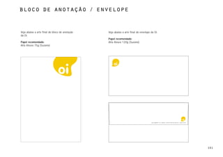 bloco de anotação / envelope



Veja abaixo a arte final do bloco de anotação   Veja abaixo a arte final do envelope da Oi.
da Oi.
                                                Papel recomendado:
Papel recomendado:                              Alta Alvura 120g (Suzano)
Alta Alvura 75g (Suzano)




                                                                                     Rua Jangadeiros, 48 - Ipanema. 22420-010 Rio de Janeiro RJ – www.oi.com.br




                                                                                                                                                                  101
 