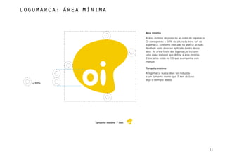 logomarca: Área mÍnima



                                         Área mínima
                                         A área mínima de proteção ao redor da logomarca
                                         Oi corresponde a 50% da altura da letra “o” da
                                         logomarca, conforme indicado no gráfico ao lado.
                                         Nenhum texto deve ser aplicado dentro dessa
                                         área. As artes finais das logomarcas incluem
                                         uma caixa invisível que define a área mínima.
                                         Estas artes estão no CD que acompanha este
                                         manual.

                                         Tamanho mínimo
                                         A logomarca nunca deve ser reduzida
                                         a um tamanho menor que 7 mm de base.
                                         Veja o exemplo abaixo.
   = 50%




                   Tamanho mínimo 7 mm




                                                                                            11
 