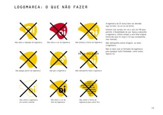 Logomarca: o que não fazer



                                                                                                          A logomarca da Oi nunca deve ser alterada,
                                                                                                          seja na letra, na cor ou na forma.
                                                                                                          Existem seis versões em cor e seis em PB para
                                                                                                          permitir a flexibilidade do uso. Nunca redesenhe
                                                                                                          a logomarca. Utilize sempre a arte final original
                                                                                                          fornecida pela Oi (veja o CD que acompanha
                                                                                                          este manual).
Não altere a tipologia da logomarca   Não altere a cor da logomarca   Não distorça a forma da logomarca   Não sobreponha outras imagens, ou texto,
                                                                                                          à logomarca.
                                                                                                          Não se deve usar os formatos da logomarca
                                                                                                          para qualquer outra finalidade, como textos,
                                                                                                          tópicos etc.




Não apague partes da logomarca           Não gire a logomarca         Não sobreponha nada à logomarca




     Não utilize a logomarca              Não altere a cor da             Não utilize a forma da
     em outline colorida                  letra da logomarca              logomarca para outros fins


                                                                                                                                                              12
 