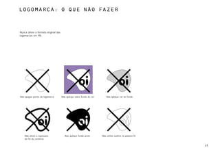 Logomarca: o que não fazer



Nunca altere o formato original das
logomarcas em PB.




Não apague partes da logomarca        Não aplique sobre fundo de cor       Não aplique cor no fundo




    Não altere a espessura               Não aplique fundo preto       Não utilize outline na palavra Oi
    do fio de contorno

                                                                                                           13
 