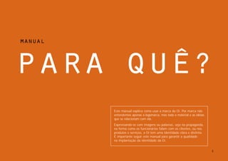 manual




para quÊ?
         Este manual explica como usar a marca da Oi. Por marca não
         entendemos apenas a logomarca, mas todo o material e as idéias
         que se relacionam com ela.
         Expressando-se com imagens ou palavras, seja na propaganda,
         na forma como os funcionários falam com os clientes, ou nos
         produtos e serviços, a Oi tem uma identidade clara e distinta.
         É importante seguir este manual para garantir a qualidade
         na implantação da identidade da Oi.


                                                                          2
 