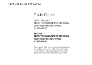 tipologia secundÁria




               Trade Gothic
               Gothic (Regular)
               ABCDEFGHIJKLMNOPQRSTUVWXYZ
               abcdefghijklmnopqrstuvwxyz
               1234567890

               BoldTwo
               ABCDEFGHIJKLMNOPQRSTUVWXYZ
               abcdefghijklmnopqrstuvwxyz
               1234567890

               Lorem ipsum dolor sit amet, consectetu adipiscing
               elit, sed diam nonu mmy nibh euismod tincidunt
               ut laoreet dolore ad magna aliquam erat volutpat.
               Ut wisi enim ad minim sed veniam ipsum dolor.




                                                                   20
 