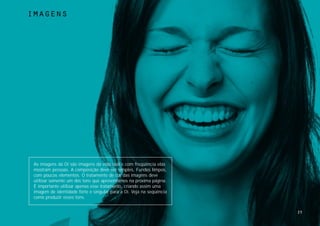 imagens




 As imagens da Oi são imagens da vida real e com freqüência elas
 mostram pessoas. A composição deve ser simples. Fundos limpos,
 com poucos elementos. O tratamento de cor das imagens deve
 utilizar somente um dos tons que apresentamos na próxima página.
 É importante utilizar apenas esse tratamento, criando assim uma
 imagem de identidade forte e singular para a Oi. Veja na seqüência
 como produzir esses tons.


                                                                      25
 
