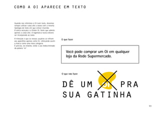 Como a Oi aparece em texto



Quando nos referimos à Oi num texto, devemos
sempre utilizar caixa alta e baixa com a mesma
tipologia do texto em que estiver inserida.
A única exceção é a Orator Oi, fonte que admite
apenas a caixa alta. A logomarca nunca deverá
ser incorporada ao texto.
A intenção é que os nossos usuários se refiram       O que fazer
aos aparelhos apenas como Oi, reforçando assim
a marca como uma nova categoria.
É preciso, no entanto, evitar o uso indiscriminado
da palavra “oi”.

                                                         Você pode comprar um Oi em qualquer
                                                         loja da Rede Supermercado.



                                                     O que não fazer




                                                     dê um    pra
                                                     sua gatinha
                                                                                               33
 