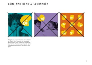 como não usar a logomarca




A logomarca deve se relacionar com a imagem
de alguma forma. Não deve ser colocada de
forma aleatória. Deve sugerir que alguém está
dizendo “oi”. A única exceção é quando aparece
como assinatura, pequena e no canto de uma
peça.




                                                 39
 