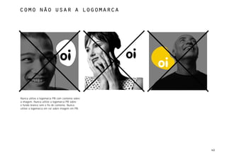 como não usar a logomarca




Nunca utilize a logomarca PB com contorno sobre
a imagem. Nunca utilize a logomarca PB sobre
o fundo branco sem o fio de contorno. Nunca
utilize a logomarca em cor sobre imagem em PB.




                                                  40
 