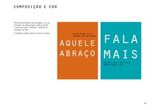 composição e cor



Para enfatizar partes da mensagem, ou criar
contraste na comunicação, pode-se dividir
o texto em título e subtítulo, conforme os
exemplos ao lado.
A tipologia sempre deve ser preta ou branca.     entra numa loja,



                                                                      fala
                                                 compra um telefone




                                               aquele
                                               abraço                 mais
                                                                      quanto mais você fala
                                                                      menos você paga




                                                                                              42
 