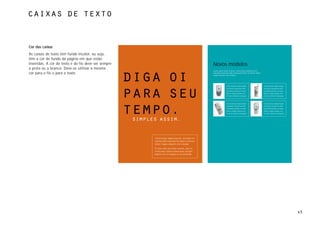 caixas de texto



Cor das caixas
As caixas de texto têm fundo incolor, ou seja,
têm a cor de fundo da página em que estão
inseridas. A cor do texto e do fio deve ser sempre                                                      Novos modelos
a preta ou a branca. Deve-se utilizar a mesma
                                                                                                        Lorem ipsum dolor sit amet, consectetuer adipiscing elit,
cor para o fio e para o texto.                                                                          sed diam nonummy nibh euismod tincidunt ut laoreet dolore



                                                     diga oi                                            magna aliquam erat volutpat.




                                                                                                                       Consectetuer adipiscinglit,                  Consectetuer adipiscinglit,
                                                                                                                       sed diam nonummy nibh                        sed diam nonummy nibh



                                                     para seu                                                          euismod tincdunt ut laore
                                                                                                                       dolore magna aliqua erat.
                                                                                                                       Ut wisi enimtoi consequat.
                                                                                                                                                                    euismod tincdunt ut laore
                                                                                                                                                                    dolore magna aliqua erat.
                                                                                                                                                                    Ut wisi enimtoi consequat.



                                                                                                                       Consectetuer adipiscinglit,                  Consectetuer adipiscinglit,




                                                     tempo.
                                                                                                                       sed diam nonummy nibh                        sed diam nonummy nibh
                                                                                                                       euismod tincdunt ut laore                    euismod tincdunt ut laore
                                                                                                                       dolore magna aliqua erat.                    dolore magna aliqua erat.
                                                                                                                       Ut wisi enimtoi consequat.                   Ut wisi enimtoi consequat.


                                                      simples assim.


                                                            Consectetuer adipiscing elit, sed diam no
                                                            nummy nibh euismod tincidunt ut laoreet
                                                            dolore magna aliquam erat volutpat.
                                                            Ut wisi enim ad minim veniam, quis no
                                                            strud exerci tation ullamcorper suscipit
                                                            lobortis nisl ut aliquip ex ea commodo.




                                                                                                                                                                                                  45
 