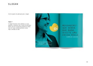 slogan



Há três opções de aplicação para o slogan.




Opção 1
O slogan funciona como subtítulo, ou seja,
quando se relaciona com o título de uma peça.
Neste caso ele se posiciona próximo ao título,
mas em corpo consideravelmente menor.
Veja o exemplo ao lado.




                                                 49
 