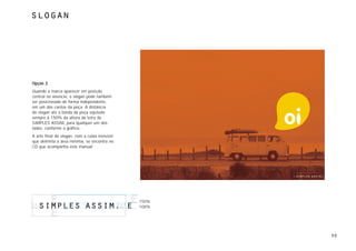 slogan




Opção 2
Quando a marca aparecer em posição
central no anúncio, o slogan pode também
ser posicionado de forma independente,
em um dos cantos da peça. A distância
do slogan até a borda da peça equivale
sempre à 150% da altura da letra de
SIMPLES ASSIM, para qualquer um dos
lados, conforme o gráfico.
A arte final do slogan, com a caixa invisível
que delimita a área mínima, se encontra no
CD que acompanha este manual.




                                                150%
                                                100%




                                                       50
 