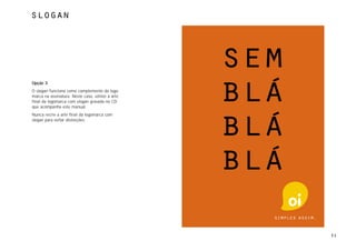 slogan




Opção 3
O slogan funciona como complemento da logo-
marca na assinatura. Neste caso, utilize a arte
final da logomarca com slogan gravada no CD
que acompanha este manual.
Nunca recrie a arte final da logomarca com
slogan para evitar distorções.




                                                  51
 