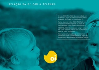 relaçÃo da oi com a telemar



                              A frase REDE TELEMAR deve ser incluída em
                              materiais e peças de mídia tradicional (filmes,
                              anúncios, back-lights etc.) da própria Oi.
                              Nunca devemos incluir REDE TELEMAR em
                              anúncios de mídia cooperada ou peças de
                              merchandising (como bonés, camisetas etc).
                              REDE TELEMAR deve aparecer sempre em preto.
                              Em casos extremos pode-se usar a cor branca
                              para dar maior visibilidade.
                              Para que a comunicação seja consistente é
                              importante seguir cuidadosamente as regras de
                              aplicação que apresentamos nas próximas páginas.




                                                                                 53
 