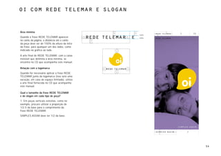 oi com rede telemar e slogan



Área mínima
                                                       2       1/2
                                                150%
Quando a frase REDE TELEMAR aparecer            100%
no canto da página, a distância até o canto
da peça deve ser de 150% da altura da letra
da frase, para qualquer um dos lados, como
indicado no gráfico ao lado.

A arte final de REDE TELEMAR, com a caixa
invisível que delimita a área mínima, se
encontra no CD que acompanha este manual.

Relação com a logomarca
Quando for necessário aplicar a frase REDE
TELEMAR junto da logomarca (isso será uma
exceção, em caso de espaço limitado), utilize
a arte final fornecida no CD que acompanha
este manual.

Qual o tamanho da frase REDE TELEMAR
e do slogan em cada tipo de peça?
1. Em peças verticais estreitas, como no
exemplo, procure utilizar a proporção de
1/2.5 da base para o comprimento da
frase REDE TELEMAR.
SIMPLES ASSIM deve ter 1/2 da base.




                                                           2




                                                                     54
 
