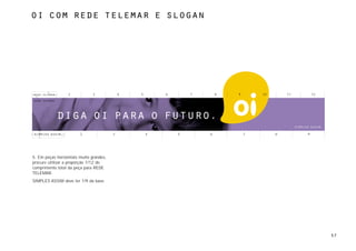 oi com rede telemar e slogan




                  2            3             4   5       6       7       8   9       10       11       12




            diga oi para o futuro.
                        2                3           4       5       6           7        8        9




5. Em peças horizontais muito grandes,
procure utilizar a proporção 1/12 do
comprimento total da peça para REDE
TELEMAR.
SIMPLES ASSIM deve ter 1/9 da base.




                                                                                                            57
 