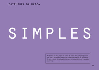 estrutura da marca




simples
                     A filosofia da Oi é propor as coisas da forma mais simples possível.
                     Por isso a Oi não tem submarcas. Qualquer produto ou serviço da
                     Oi terá o nome Oi conjugado com um nome que descreva o produto
                     ou serviço.


                                                                                            59
 