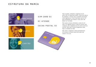 estrutura da marca



                                     Para os planos, utilizamos a logomarca da Oi
                                     junto com os respectivos nomes. Essas são marcas
                   sim card oi       de produtos e serviços da Oi, portanto funcionam
                                     como logomarcas. A arte final delas está no CD
       combinado                     que acompanha este manual. Essas artes não
                   oi atende         devem ser recriadas.
                                     Para outros serviços utilizamos o nome Oi em
                                     texto. Em algumas peças o nome do serviço será
                   caixa postal oi   composto com a logomarca da Oi como na arte do
                                     simcard. Mas não se trata de logomarcas fixas.
                                     Veja os exemplos ao lado.

         conta                       Não utilize a logomarca indiscriminadamente
                                     em serviços ou outras áreas da Oi para não
                                     saturar o seu uso.




        cartão




                                                                                        60
 
