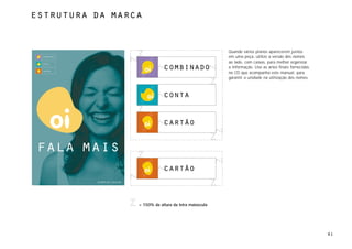 estrutura da marca



                                                                    Quando vários planos aparecerem juntos
 combinado                                                          em uma peça, utilize a versão dos nomes
 conta
                                                                    ao lado, com caixas, para melhor organizar
 cartão
                                          combinado                 a informação. Use as artes finais fornecidas
                                                                    no CD que acompanha este manual, para
                                                                    garantir a unidade na utilização dos nomes.



                                          conta



                                          cartão


fala mais
                                          cartão
             simples assim.




                              = 150% da altura da letra maiúscula




                                                                                                                   61
 