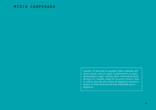 mÍdia cooperada




                  Quando a Oi participar de qualquer mídia cooperada com
                  outras marcas, deve-se seguir cautelosamente as regras
                  apresentadas a seguir, evitando assim a descaracterização
                  da marca Oi. Quando a peça for em preto e branco, deve-
                  se utilizar uma das seis versões da logomarca em preto e
                  branco. O fundo deve permitir boa visibilidade para a
                  logomarca.




                                                                              63
 