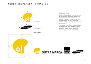 MÍdia cooperada: anÚncios


                  y
                                        Relação entre marcas
                                        Quando a Oi participar de anúncios, materiais
                                        de merchandising ou fachadas de lojas com
          x                             outras marcas de empresas concorrentes,
                                        aplica-se a logomarca Oi maior ou no mesmo
                                        tamanho em área das outras logomarcas.
                      X x Y = área 1    Qualquer exceção à esta regra deverá ter prévia
                                        aprovação da Oi.
              y                         Para calcular a área deve-se multiplicar a base
                                        da logomarca pela altura, conforme o gráfico.
      x
                      X x Y = área 2    A distância mínima entre as logomarcas
                                        deve ser a igual à altura da letra “o” da Oi.

                      área 1 = área 2




                                                                                          64
 