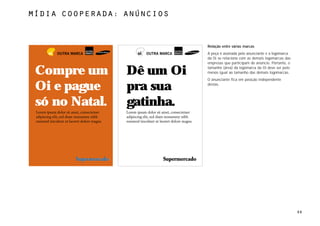 MÍdia cooperada: anúncios



                            Relação entre várias marcas
                            A peça é assinada pelo anunciante e a logomarca
                            da Oi se relaciona com as demais logomarcas das
                            empresas que participam do anúncio. Portanto, o

 Compre um       Dê um Oi   tamanho (área) da logomarca da Oi deve ser pelo
                            menos igual ao tamanho das demais logomarcas.
                            O anunciante fica em posição independente

 Oi e pague      pra sua    destas.




 só no Natal.    gatinha.




                                                                              66
 