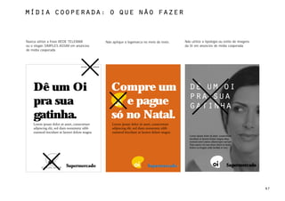 MÍdia cooperada: o que não fazerTITLE



Nunca utilize a frase REDE TELEMAR             Não aplique a logomarca no meio do texto.   Não utilize a tipologia ou estilo de imagens
ou o slogan SIMPLES ASSIM em anúncios                                                      da Oi em anúncios de mídia cooperada.
de mídia cooperada.



                                rede telemar




    Dê um Oi                                      Compre um                                   dê um oi
                                                                                              pra sua
    pra sua                                          e pague                                  gatinha
    gatinha.                                      só no Natal.
                                                                                              Lorem ipsum dolor sit amet, consectetuer
                                                                                              tincidunt ut laoreet dolore magna aliqu
                                                                                              nostrud exerci tation ullamcorper suscipit.
                                                                                              Duis autem vel eum iriure dolor in hend
                                                                                              dolore eu feugiat nulla facilisis at vero
                                                                                              l            il d l i          d i d l




        simples assim.
                                                                                                                                   Supermercado



                                                                                                                                                  67
 