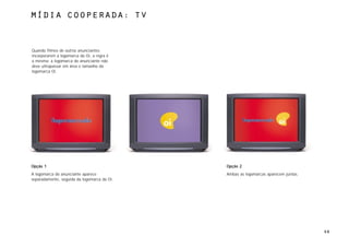 MÍdia cooperada: TV



Quando filmes de outros anunciantes
incorporarem a logomarca da Oi, a regra é
a mesma: a logomarca do anunciante não
deve ultrapassar em área o tamanho da
logomarca Oi.




Opção 1                                      Opção 2
A logomarca do anunciante aparece            Ambas as logomarcas aparecem juntas.
separadamente, seguida da logomarca da Oi.




                                                                                    68
 